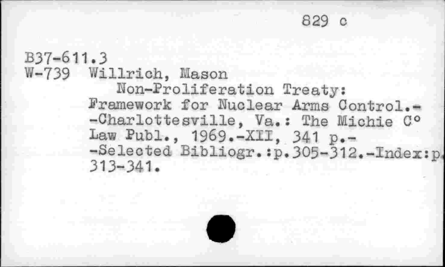 ﻿829 c
B37-611.3
W-739 Willrich, Mason
Non-Proliferation Treaty:
Framework for Nuclear Arms Control.--Charlottesville, Va.: The Michie 0° Law Puhi., 1969.-XII, 341 p.--Selected Bibliogr.:p.305-312.-Index:p 313-341.